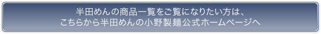 半田めんの商品一覧をご覧になりたい方は、こちらから半田めんの小野製麺公式ホームページへ